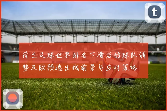 荷兰足球世界排名下滑后的球队调整及欧预选出线前景与应对策略