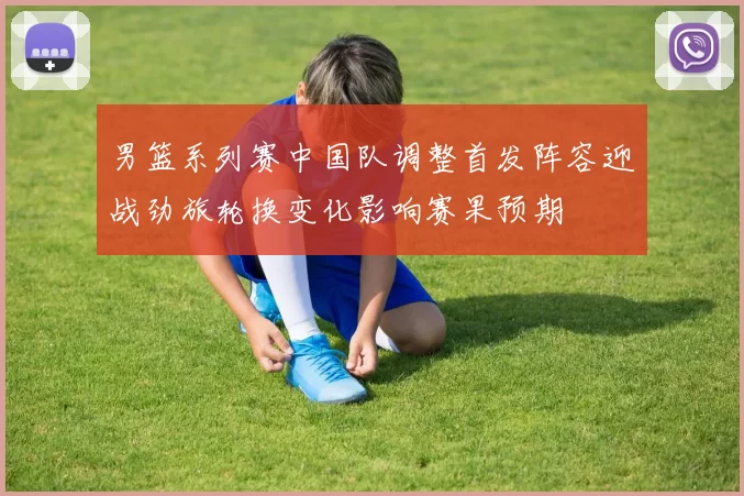 男篮系列赛中国队调整首发阵容迎战劲旅轮换变化影响赛果预期