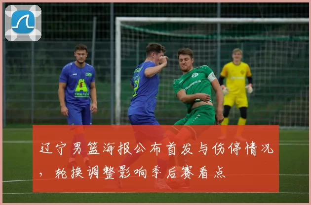 辽宁男篮海报公布首发与伤停情况,轮换调整影响季后赛看点