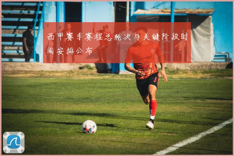 西甲赛季赛程总轮次与关键阶段时间安排公布