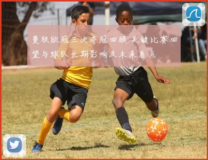 曼联欧冠三次夺冠回顾 关键比赛回望与球队长期影响及未来看点