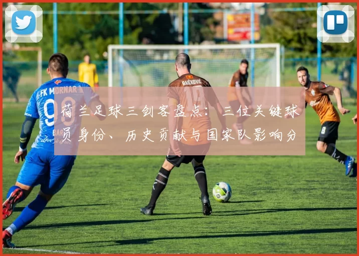 荷兰足球三剑客盘点:三位关键球员身份、历史贡献与国家队影响分析