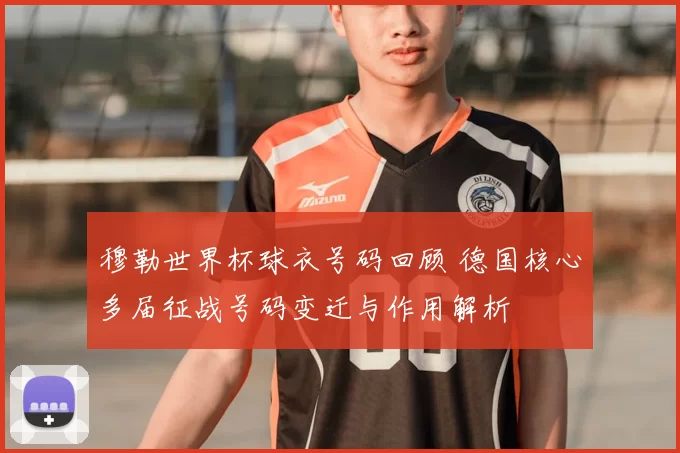 穆勒世界杯球衣号码回顾 德国核心多届征战号码变迁与作用解析