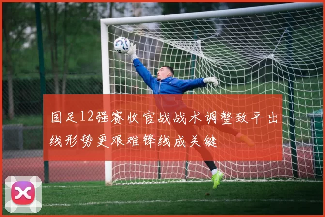 国足12强赛收官战战术调整致平出线形势更艰难锋线成关键