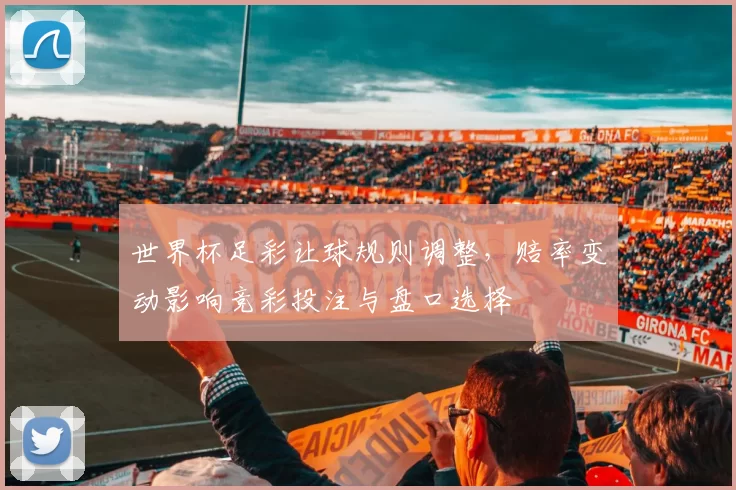 世界杯足彩让球规则调整，赔率变动影响竞彩投注与盘口选择