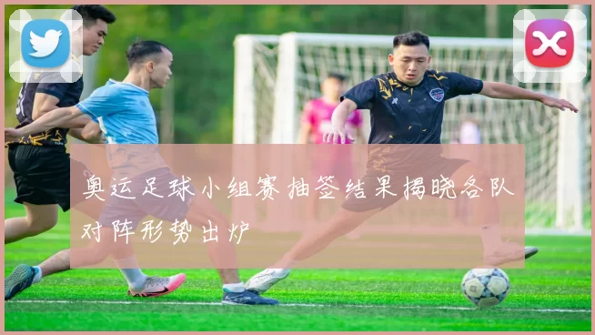 奥运足球小组赛抽签结果揭晓各队对阵形势出炉