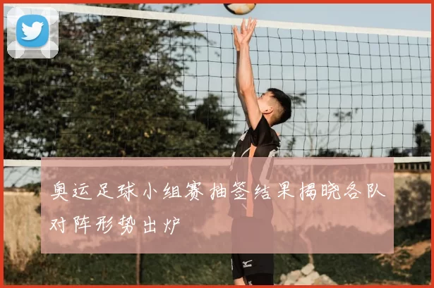 奥运足球小组赛抽签结果揭晓各队对阵形势出炉