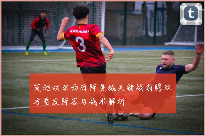 英超切尔西对阵曼城关键战前瞻双方首发阵容与战术解析