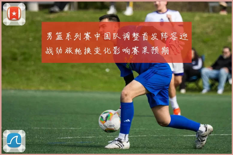 男篮系列赛中国队调整首发阵容迎战劲旅轮换变化影响赛果预期