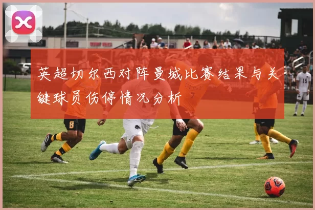 英超切尔西对阵曼城比赛结果与关键球员伤停情况分析