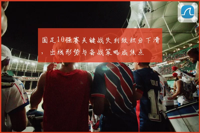 国足10强赛关键战失利致积分下滑，出线形势与备战策略成焦点