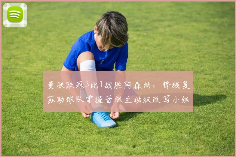 曼联欧冠3比1战胜阿森纳，锋线复苏助球队掌握晋级主动权改写小组形势