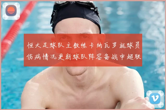 恒大足球队主教练卡纳瓦罗就球员伤病情况更新球队阵容备战中超联赛