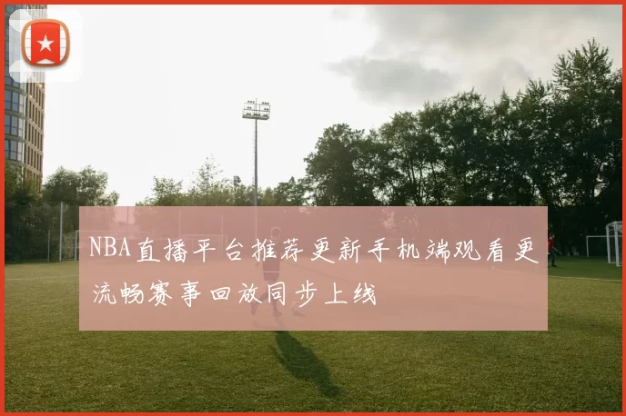 NBA直播平台推荐更新手机端观看更流畅赛事回放同步上线