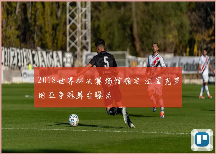 2018世界杯决赛场馆确定 法国克罗地亚争冠舞台曝光