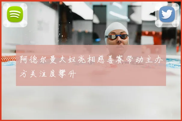 阿德尔曼夫妇亮相慈善赛带动主办方关注度攀升