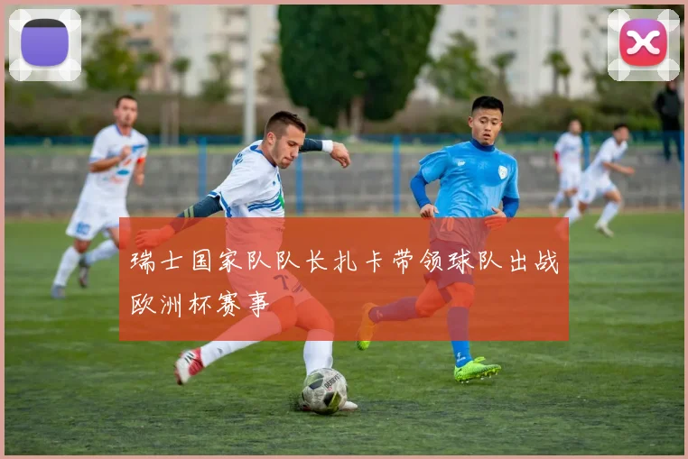瑞士国家队队长扎卡带领球队出战欧洲杯赛事