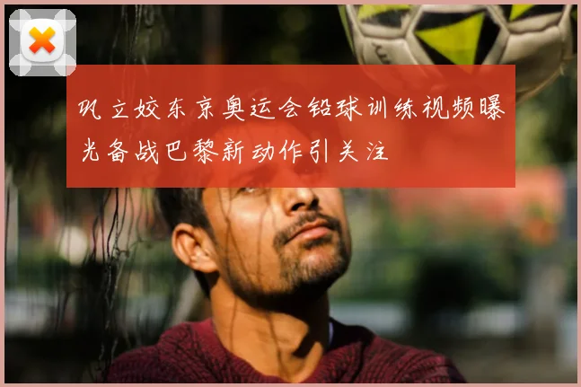 巩立姣东京奥运会铅球训练视频曝光备战巴黎新动作引关注